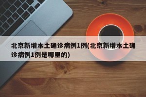 北京新增本土确诊病例1例(北京新增本土确诊病例1例是哪里的)