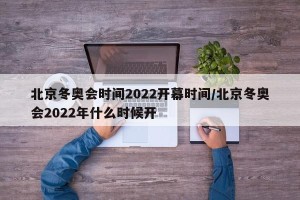 北京冬奥会时间2022开幕时间/北京冬奥会2022年什么时候开