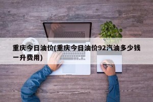 重庆今日油价(重庆今日油价92汽油多少钱一升费用)