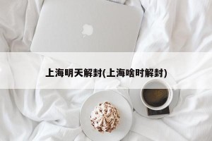 上海明天解封(上海啥时解封)
