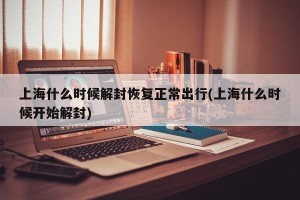 上海什么时候解封恢复正常出行(上海什么时候开始解封)