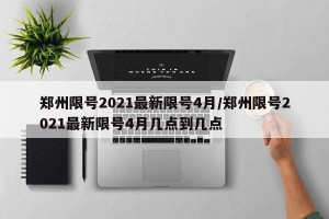 郑州限号2021最新限号4月/郑州限号2021最新限号4月几点到几点