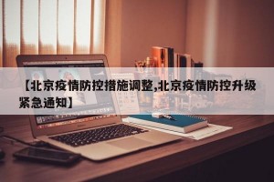 【北京疫情防控措施调整,北京疫情防控升级紧急通知】