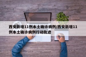西安新增11例本土确诊病例/西安新增11例本土确诊病例行动轨迹