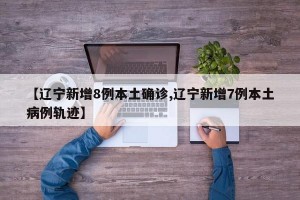 【辽宁新增8例本土确诊,辽宁新增7例本土病例轨迹】
