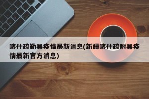 喀什疏勒县疫情最新消息(新疆喀什疏附县疫情最新官方消息)