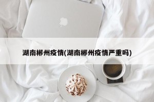湖南郴州疫情(湖南郴州疫情严重吗)