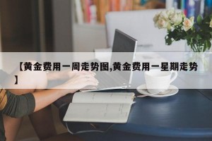 【黄金费用一周走势图,黄金费用一星期走势】