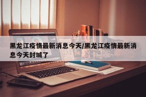 黑龙江疫情最新消息今天/黑龙江疫情最新消息今天封城了