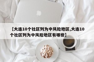 【大连10个社区列为中风险地区,大连10个社区列为中风险地区有哪些】