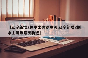 【辽宁新增2例本土确诊病例,辽宁新增2例本土确诊病例轨迹】