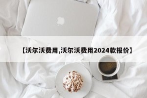 【沃尔沃费用,沃尔沃费用2024款报价】