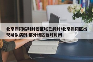北京朝阳临时封控区域已解封/北京朝阳区出现疑似病例,部分楼区暂时封闭