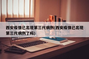 西安疫情已出现第三代病例(西安疫情已出现第三代病例了吗)