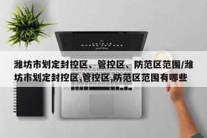 潍坊市划定封控区、管控区、防范区范围/潍坊市划定封控区,管控区,防范区范围有哪些