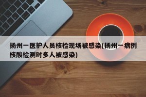 扬州一医护人员核检现场被感染(扬州一病例核酸检测时多人被感染)
