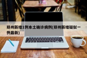 郑州新增1例本土确诊病例(郑州新增疑似一例最新)