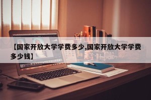 【国家开放大学学费多少,国家开放大学学费多少钱】