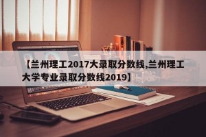 【兰州理工2017大录取分数线,兰州理工大学专业录取分数线2019】