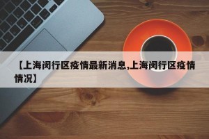 【上海闵行区疫情最新消息,上海闵行区疫情情况】
