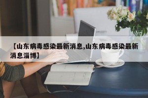 【山东病毒感染最新消息,山东病毒感染最新消息淄博】