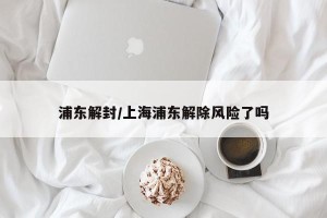 浦东解封/上海浦东解除风险了吗