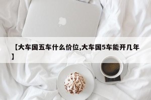 【大车国五车什么价位,大车国5车能开几年】