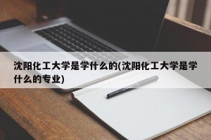 沈阳化工大学是学什么的(沈阳化工大学是学什么的专业)