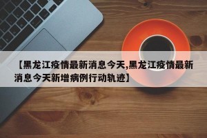 【黑龙江疫情最新消息今天,黑龙江疫情最新消息今天新增病例行动轨迹】
