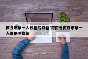 商丘市第一人民医院疫情/河南省商丘市第一人民医院疫情
