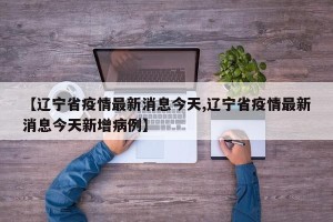 【辽宁省疫情最新消息今天,辽宁省疫情最新消息今天新增病例】