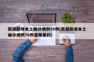 新疆新增本土确诊病例70例(新疆新增本土确诊病例70例是哪里的)