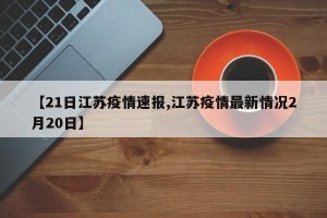 【21日江苏疫情速报,江苏疫情最新情况2月20日】