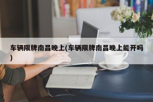 车辆限牌南昌晚上(车辆限牌南昌晚上能开吗)