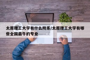 太原理工大学有什么院系/太原理工大学有哪些全国最牛的专业