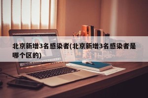 北京新增3名感染者(北京新增3名感染者是哪个区的)