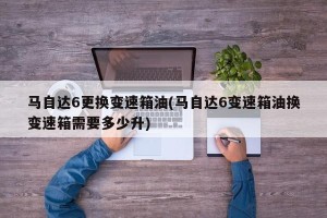 马自达6更换变速箱油(马自达6变速箱油换变速箱需要多少升)