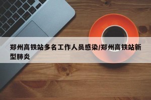 郑州高铁站多名工作人员感染/郑州高铁站新型肺炎