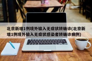 北京新增1例境外输入无症状转确诊(北京新增1例境外输入无症状感染者转确诊病例)