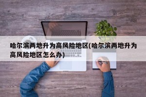 哈尔滨两地升为高风险地区(哈尔滨两地升为高风险地区怎么办)