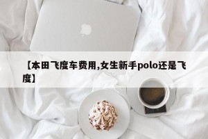 【本田飞度车费用,女生新手polo还是飞度】