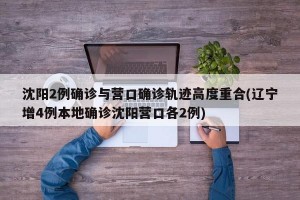 沈阳2例确诊与营口确诊轨迹高度重合(辽宁增4例本地确诊沈阳营口各2例)