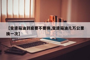 【变速箱油到底要不要换,变速箱油几万公里换一次】