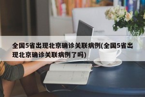 全国5省出现北京确诊关联病例(全国5省出现北京确诊关联病例了吗)