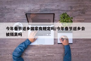今年春节返乡国家有规定吗/今年春节返乡会被隔离吗
