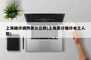 上海确诊病例累计总数(上海累计确诊本土人数)