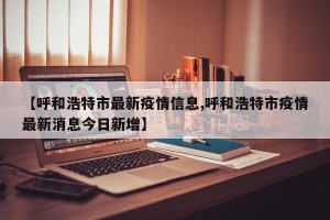 【呼和浩特市最新疫情信息,呼和浩特市疫情最新消息今日新增】