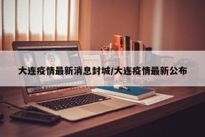 大连疫情最新消息封城/大连疫情最新公布