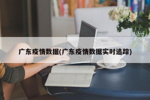 广东疫情数据(广东疫情数据实时追踪)