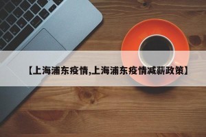 【上海浦东疫情,上海浦东疫情减薪政策】